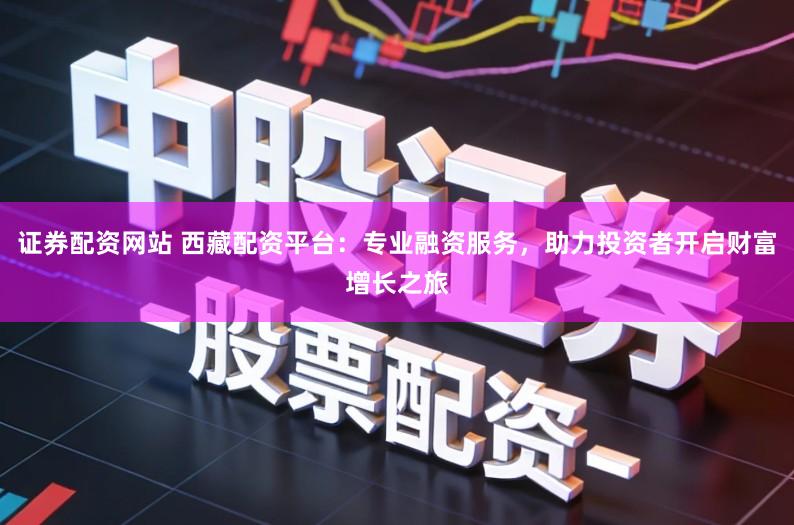 证券配资网站 西藏配资平台：专业融资服务，助力投资者开启财富增长之旅