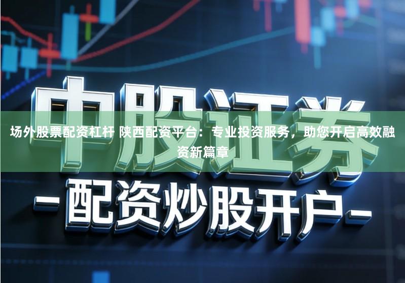 场外股票配资杠杆 陕西配资平台：专业投资服务，助您开启高效融资新篇章