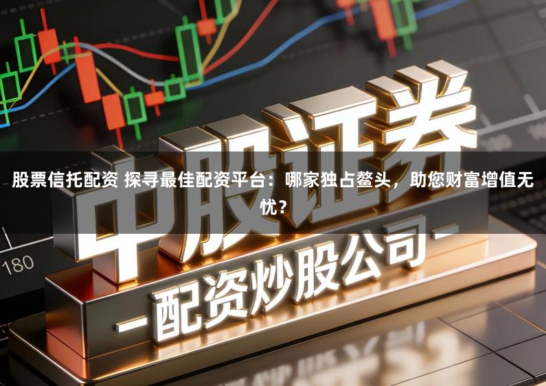 股票信托配资 探寻最佳配资平台：哪家独占鳌头，助您财富增值无忧？