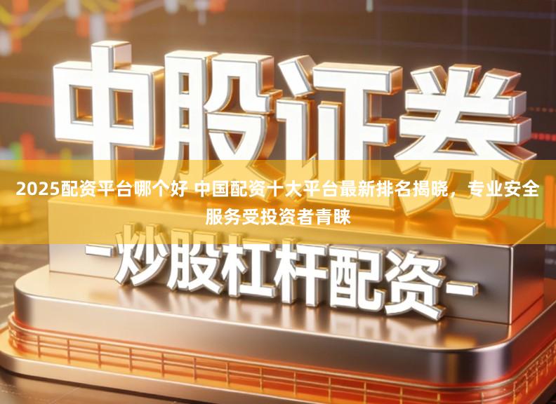 2025配资平台哪个好 中国配资十大平台最新排名揭晓，专业安全服务受投资者青睐