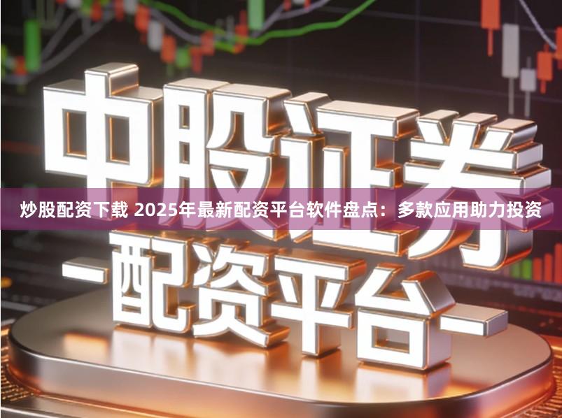 炒股配资下载 2025年最新配资平台软件盘点：多款应用助力投资