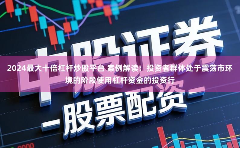 2024最大十倍杠杆炒股平台 案例解读：投资者群体处于震荡市环境的阶段使用杠杆资金的投资行