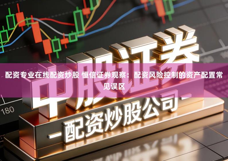 配资专业在线配资炒股 恒信证券观察：配资风险控制的资产配置常见误区