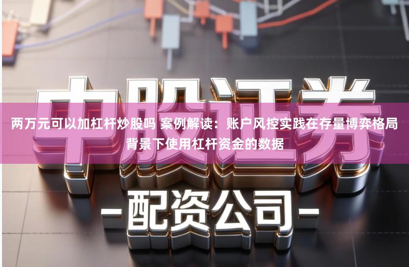 两万元可以加杠杆炒股吗 案例解读：账户风控实践在存量博弈格局背景下使用杠杆资金的数据