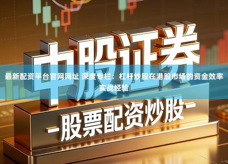 最新配资平台官网网址 深度专栏：杠杆炒股在港股市场的资金效率实战经验