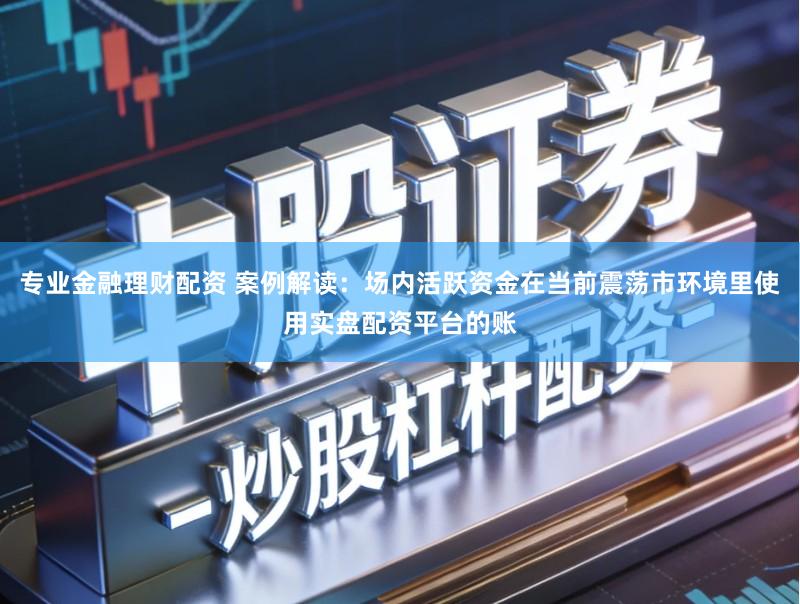 专业金融理财配资 案例解读：场内活跃资金在当前震荡市环境里使用实盘配资平台的账