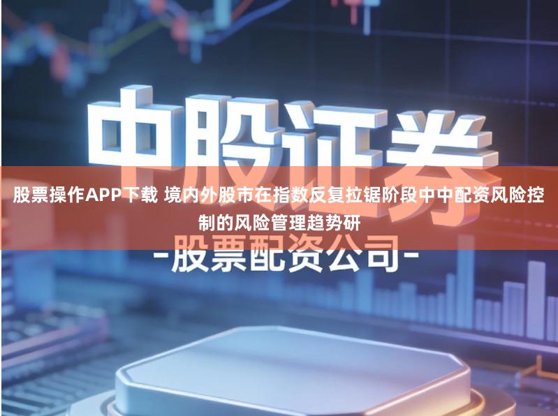 股票操作APP下载 境内外股市在指数反复拉锯阶段中中配资风险控制的风险管理趋势研