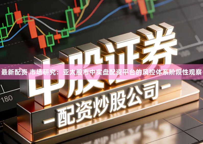 最新配资 市场研究：亚太股市中实盘配资平台的风控体系阶段性观察