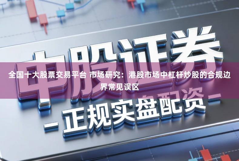 全国十大股票交易平台 市场研究：港股市场中杠杆炒股的合规边界常见误区