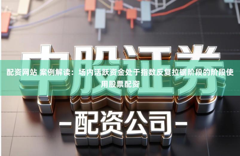 配资网站 案例解读：场内活跃资金处于指数反复拉锯阶段的阶段使用股票配资