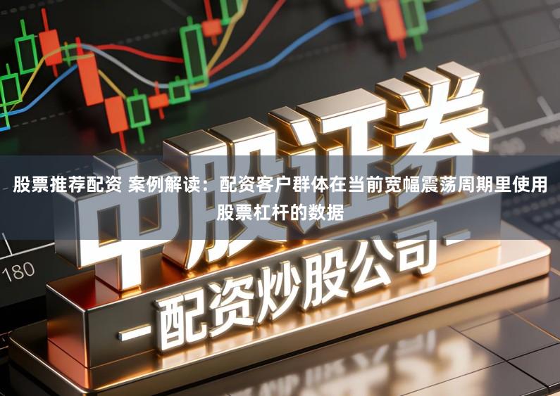股票推荐配资 案例解读：配资客户群体在当前宽幅震荡周期里使用股票杠杆的数据