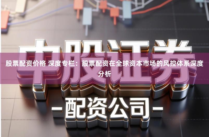 股票配资价格 深度专栏：股票配资在全球资本市场的风控体系深度分析