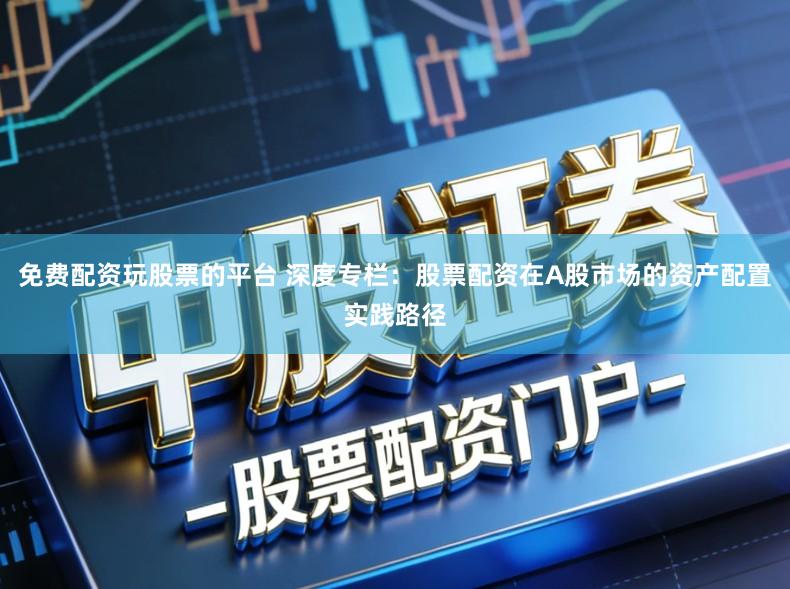 免费配资玩股票的平台 深度专栏：股票配资在A股市场的资产配置实践路径