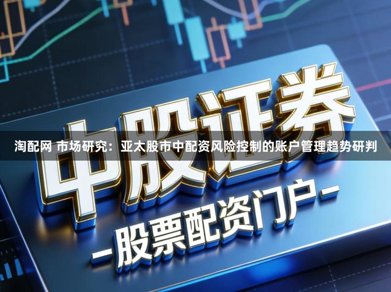 淘配网 市场研究：亚太股市中配资风险控制的账户管理趋势研判