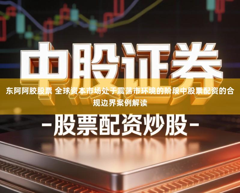 东阿阿胶股票 全球资本市场处于震荡市环境的阶段中股票配资的合规边界案例解读