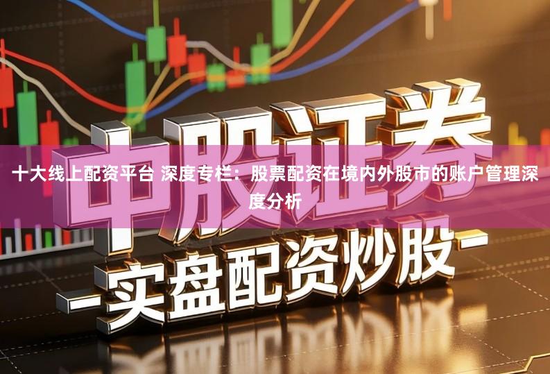 十大线上配资平台 深度专栏：股票配资在境内外股市的账户管理深度分析