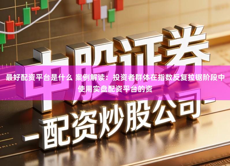 最好配资平台是什么 案例解读：投资者群体在指数反复拉锯阶段中使用实盘配资平台的资