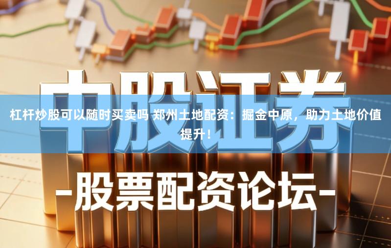 杠杆炒股可以随时买卖吗 郑州土地配资：掘金中原，助力土地价值提升！
