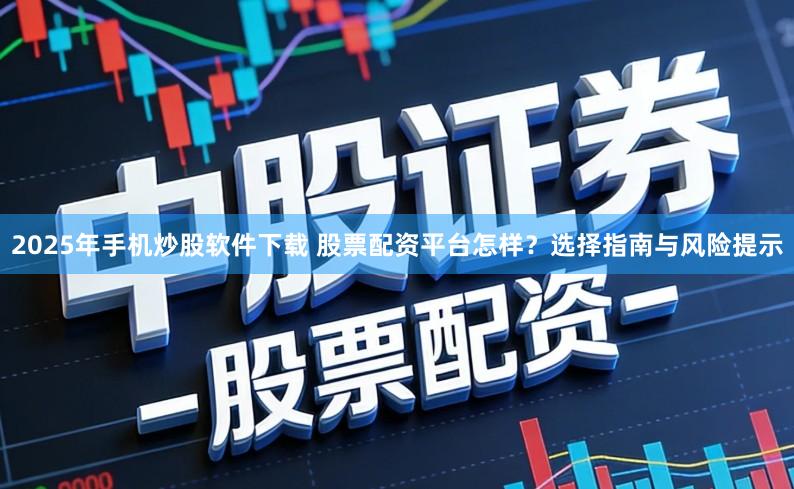 2025年手机炒股软件下载 股票配资平台怎样？选择指南与风险提示