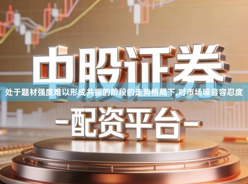 处于题材强度难以形成共振的阶段的走势格局下,对市场噪音容忍度