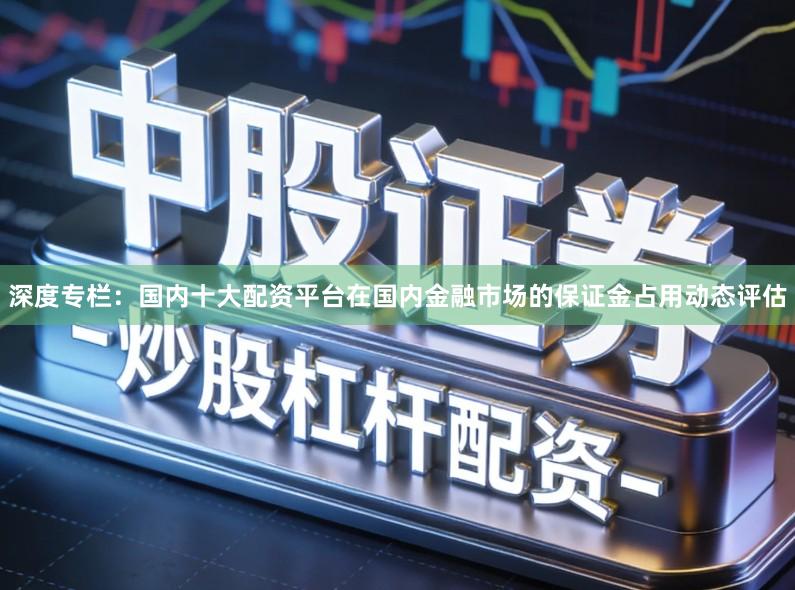 深度专栏：国内十大配资平台在国内金融市场的保证金占用动态评估