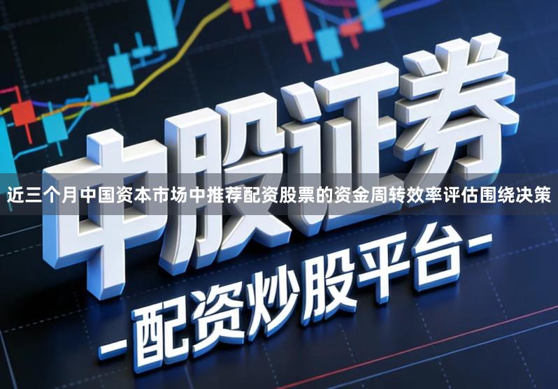 近三个月中国资本市场中推荐配资股票的资金周转效率评估围绕决策