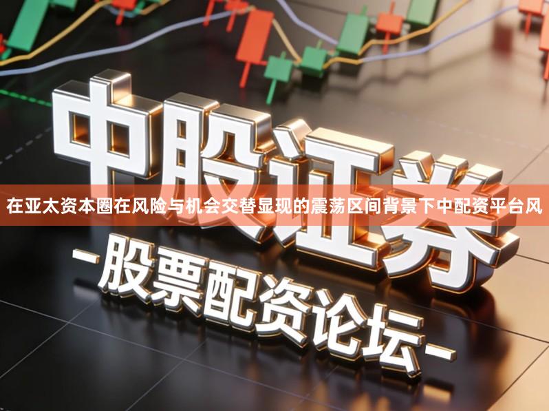 在亚太资本圈在风险与机会交替显现的震荡区间背景下中配资平台风
