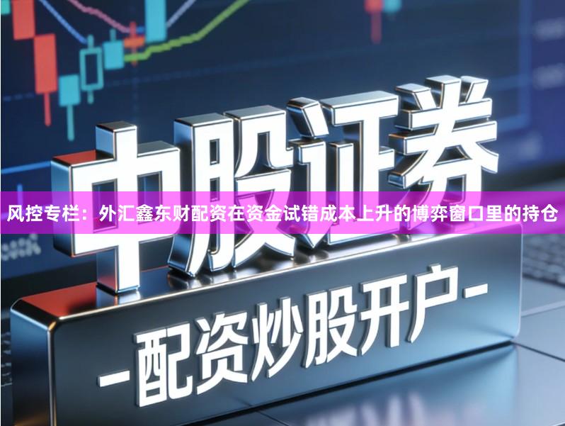 风控专栏：外汇鑫东财配资在资金试错成本上升的博弈窗口里的持仓